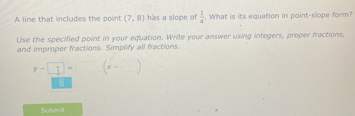 A line that includes the point (7,8) has a slope of  1/4 . What is its equation in point-slope form? 
Use the specified point in your equation. Write your answer using integers, proper fractions, 
and improper fractions. Simplify all fractions.
y-□ =□ (x-□ )
 □ /□  
Submit