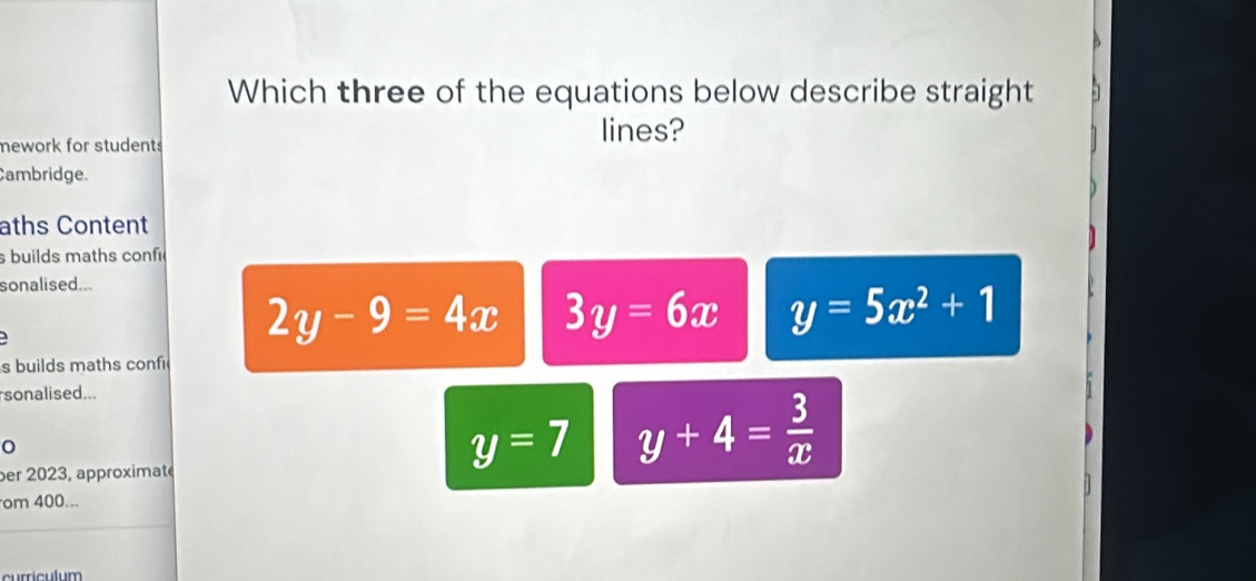 Which three of the equations below describe straight
mework for students lines?
Cambridge.
aths Content
sbuilds maths conf
sonalised...
2y-9=4x 3y=6x y=5x^2+1
s builds maths conf
sonalised...
per 2023, approximaté
y=7 y+4= 3/x 
om 400...
curriculum