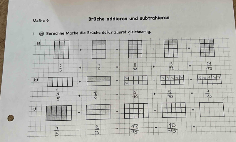 Mathe 6 Brüche addieren und subtrahieren 
1. Berechne Mache die Brüche dafür zuerst gleichnamig. 
a) 
+ 
- 
+ 
-
 2/3  +  1/4  -  8/12  +  3/72 . B 
b) 

+  □ /□   - x + 4 . a
 1/5  +  1/2 .  2/10  +  5/70 
c) 
a 
a
 □ /□  . 
10