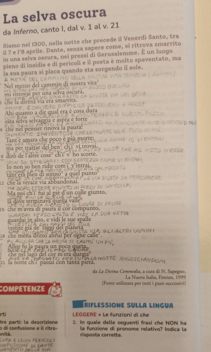 La selva oscura
da Inferno, canto I, dal v. 1 al v. 21
Siamo nel 1300, nella notte che precede il Venerdì Santo, tra
il 7 e l’8 aprile. Dante, senza sapere come, si ritrova smarrito
in una selva oscura, nei pressi di Gerusalemme. È un luogo
pieno di insidie e di pericoli e il poeta è molto spaventato, ma
la sua paura si placa quando sta sorgendo il sole.
A NET
Nel mezzo del cammin di nostra vita¹
mi ritrovai per una selva oscura,
3 che la dirittà via era smarrita.
           
Ahi quanto a dir qual era è cosa dura
esta selva selvaggía e aspra e forte
6 che nel pensier rinova la paura!
Tant'è amara che poco è più morte;
a per trattar del ben ch i’ vi trovai,
Esso
9 diro de l'altre cose³ ch'i’ v' ho scorte.
E GAR V 1 CON CERTE2ZA  
so ben ridir com'i’ v'intrai,
en di sonno à o
12 che la verace via abbandonai.
Ma poi ch'i' fui al piè d'un colle giunto,
la dove terminavá quella valle  RA
15 che m'avea di paura il cor compunto,
A VETTA
Puardaı alto, e vidi le sue spalle
t t e  g l e l  diane ta 
,GLI ALTRI UON IN I
18 che ména dritto altrui per ogne calle .
AlLoñA ChE l Pal Mô UN Po
Allor fu la paura un poco queta
go del cor míera durata
lanoîté Angoscian
21 la notte ch'i' passai con tanta pieta.
da La Divina Commedia, a cura di N. Sapegno,
La Nuova Italia, Firenze, 1999
(Fonte utilizzata per tutti i passi successivi)
COMPETENZE
RIFLESSIONE SULLA LINGUA
rti LEGGERE • Le funzioni di che
tre parti: la descrizione 2. In quale delle seguenti frasi che NON ha
o di confusione e il ritro- la funzione di pronome relativo? Indica la
enità. risposta corretta.
Ra éisuoi FeriColi
Pustoné dịDatte
AMENTO DELCA SUA