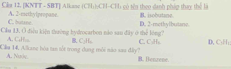 [KNTT - SBT] Alkane (CH_3)_2CH-CH_3 có tên theo danh pháp thay thế là
A. 2 -methylpropane. B. isobutane.
C. butane. D. 2 -methylbutane.
Câu 13. Ở điều kiện thường hydrocarbon nào sau đây ở thể lỏng?
A. C_4H_10. B. C_2H_6.
C. C_3H_8. D. C_5H_1
Câu 14. Alkane hòa tan tốt trong dung môi nào sau đây?
A. Nước. B. Benzene.