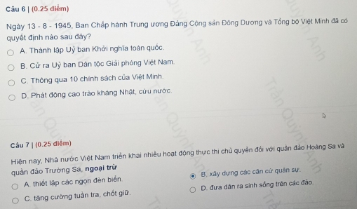 (0.25 diểm)
Ngày 13 - 8 - 1945, Ban Chấp hành Trung ương Đảng Cộng sản Đông Dương và Tổng bộ Việt Minh đã có
quyết định nào sau đây?
A. Thành lập Uỷ ban Khởi nghĩa toàn quốc.
B. Cử ra Uỷ ban Dân tộc Giải phóng Việt Nam.
C. Thông qua 10 chính sách của Việt Minh.
D. Phát động cao trào kháng Nhật, cứu nước.
Câu 7 | (0.25 điểm)
Hiện nay, Nhà nước Việt Nam triển khai nhiều hoạt động thực thi chủ quyền đổi với quản đảo Hoàng Sa và
quần đảo Trường Sa, ngoại trừ
A. thiết lập các ngọn đèn biển B. xây dựng các căn cử quân sự.
C. tăng cường tuần tra, chốt giữ. D. đưa dân ra sinh sống trên các đảo.