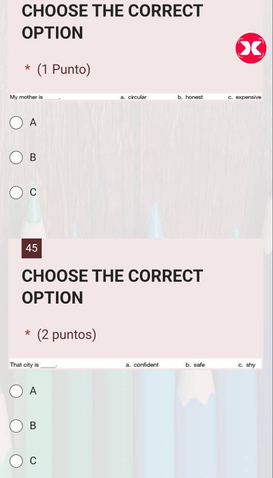 CHOOSE THE CORRECT
OPTION
* (1 Punto)
My mother is a. circular b. honest c. expensive
A
B
C
45
CHOOSE THE CORRECT
OPTION
* (2 puntos)
That city is_ . a. confident b. safe c. shy
A
B
C