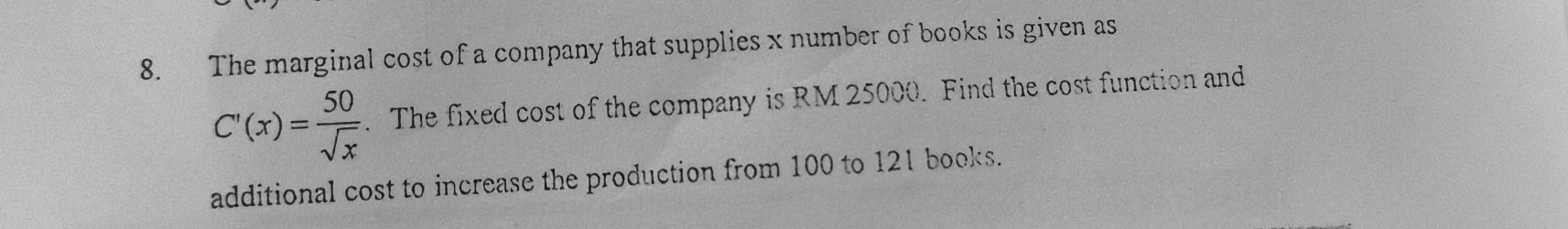 The marginal cost of a company that supplies x number of books is given as
C'(x)= 50/sqrt(x) . The fixed cost of the company is RM 25000. Find the cost function and 
additional cost to increase the production from 100 to 121 books.