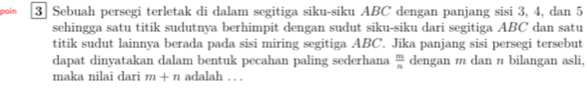 poin 3 Sebuah persegi terletak di dalam segitiga siku-siku ABC dengan panjang sisi 3, 4, dan 5
sehingga satu titik sudutnya berhimpit dengan sudut siku-siku dari segitiga ABC dan satu 
titik sudut lainnya berada pada sisi miring segitiga ABC. Jika panjang sisi persegi tersebut 
dapat dinyatakan dalam bentuk pecahan paling sederhana  m/n  dengan m dan n bilangan asli, 
maka nilai dari m+n adalah . . .