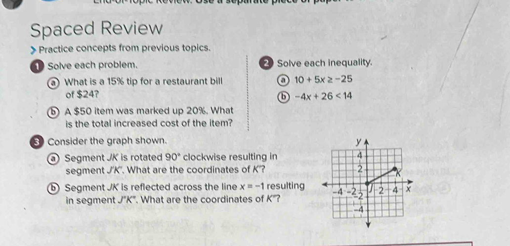 Spaced Review 
》 Practice concepts from previous topics. 
1Solve each problem. 2 Solve each inequality. 
a) What is a 15% tip for a restaurant bill a 10+5x≥ -25
of $24? -4x+26<14</tex> 
6 
) A $50 item was marked up 20%. What 
is the total increased cost of the item? 
Consider the graph shown. 
Segment JK is rotated 90° clockwise resulting in 
segment J'K'. What are the coordinates of K'? 
⑥ Segment JK is reflected across the line x=-1 resulting 
in segment J''K''. What are the coordinates of K"?