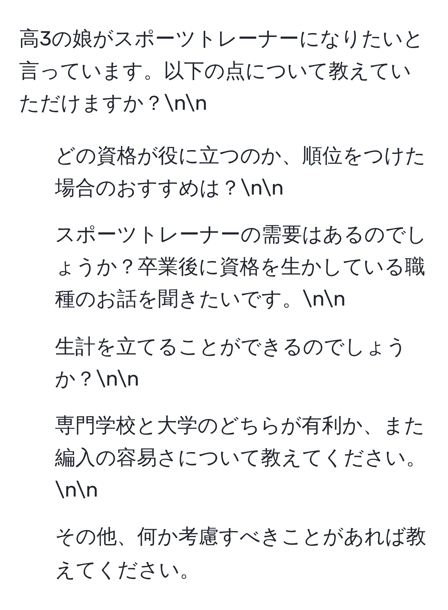 高3の娘がスポーツトレーナーになりたいと言っています。以下の点について教えていただけますか？nn
1. どの資格が役に立つのか、順位をつけた場合のおすすめは？nn
2. スポーツトレーナーの需要はあるのでしょうか？卒業後に資格を生かしている職種のお話を聞きたいです。nn
3. 生計を立てることができるのでしょうか？nn
4. 専門学校と大学のどちらが有利か、また編入の容易さについて教えてください。nn
5. その他、何か考慮すべきことがあれば教えてください。