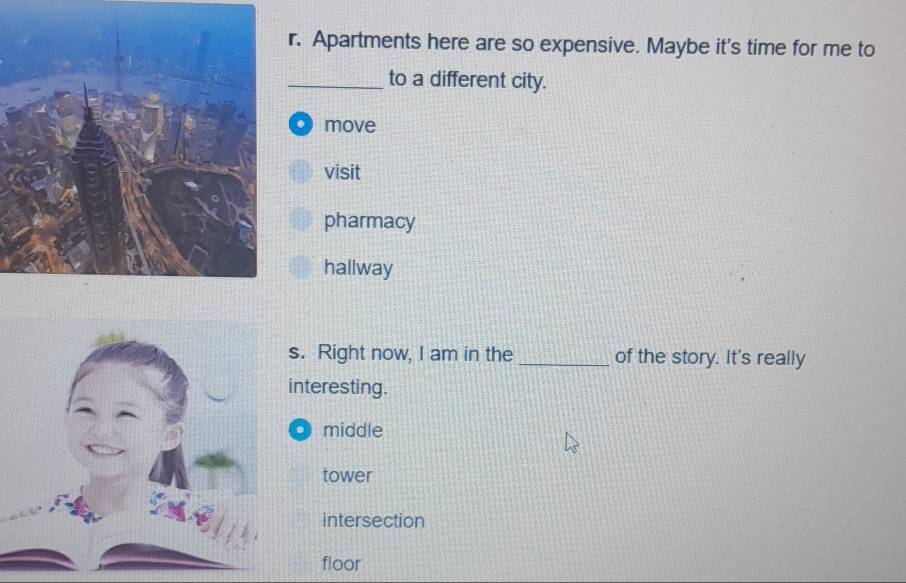 Apartments here are so expensive. Maybe it's time for me to
_to a different city.
move
visit
pharmacy
hallway
. Right now, I am in the _of the story. It's really
nteresting.
o middle
tower
intersection
floor