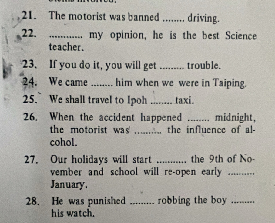 The motorist was banned ........ driving. 
22. _my opinion, he is the best Science 
teacher. 
23. If you do it, you will get _trouble. 
24. We came _him when we were in Taiping. 
25. We shall travel to Ipoh _taxi. 
26. When the accident happened _midnight, 
the motorist was' _the influence of al- 
cohol. 
27. Our holidays will start _the 9th of No- 
vember and school will re-open early_ 
January. 
28. He was punished _robbing the boy_ 
his watch.