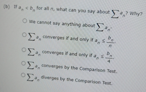 If a_n for all n, what can you say about sumlimits a_n ? Why?
We cannot say anything about sumlimits a_n·
sumlimits a_n converges if and only if a_n≤ frac b_nn.
sumlimits a_n converges if and only if a_n≤ frac b_n4.
sumlimits a_n converges by the Comparison Test.
sumlimits a_n diverges by the Comparison Test.