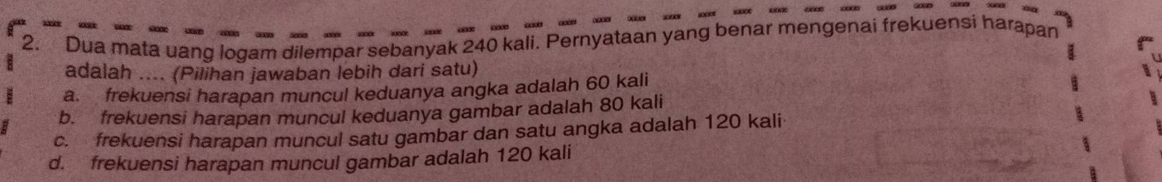 Dua mata uang logam dilempar sebanyak 240 kali. Pernyataan yang benar mengenai frekuensi harapan
adalah .... (Pilihan jawaban lebih dari satu)
a. frekuensi harapan muncul keduanya angka adalah 60 kali
b. frekuensi harapan muncul keduanya gambar adalah 80 kali
c. frekuensi harapan muncul satu gambar dan satu angka adalah 120 kali
d. frekuensi harapan muncul gambar adalah 120 kali