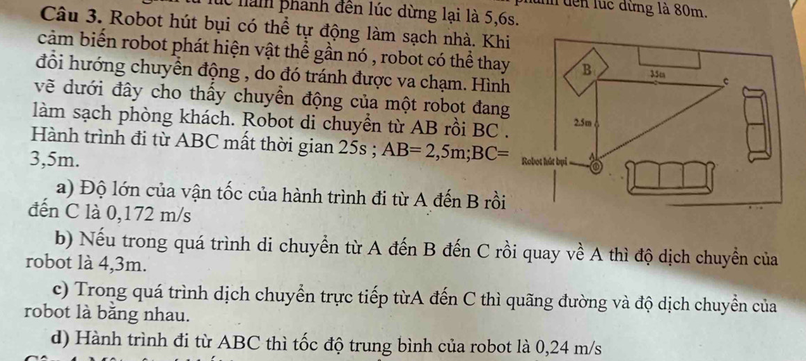 lnh dến lúc đừng là 80m.
c hàm phanh đến lúc dừng lại là 5, 6s.
Câu 3. Robot hút bụi có thể tự động làm sạch nhà. Khi
cảm biến robot phát hiện vật thể gần nó , robot có thể thay
đổi hướng chuyền động , do đó tránh được va chạm. Hình
vềẽ dưới đây cho thấy chuyền động của một robot đang
làm sạch phòng khách. Robot di chuyền từ AB rồi BC.
Hành trình đi từ ABC mất thời gian 25s; AB=2,5m; BC=
3,5m.
a) Độ lớn của vận tốc của hành trình đi từ A đến B rồi
đến C là 0,172 m/s
b) Nếu trong quá trình di chuyển từ A đến B đến C rồi quay về A thì độ dịch chuyền của
robot là 4,3m.
c) Trong quá trình dịch chuyển trực tiếp từA đến C thì quãng đường và độ dịch chuyển của
robot là băng nhau.
d) Hành trình đi từ ABC thì tốc độ trung bình của robot là 0,24 m/s