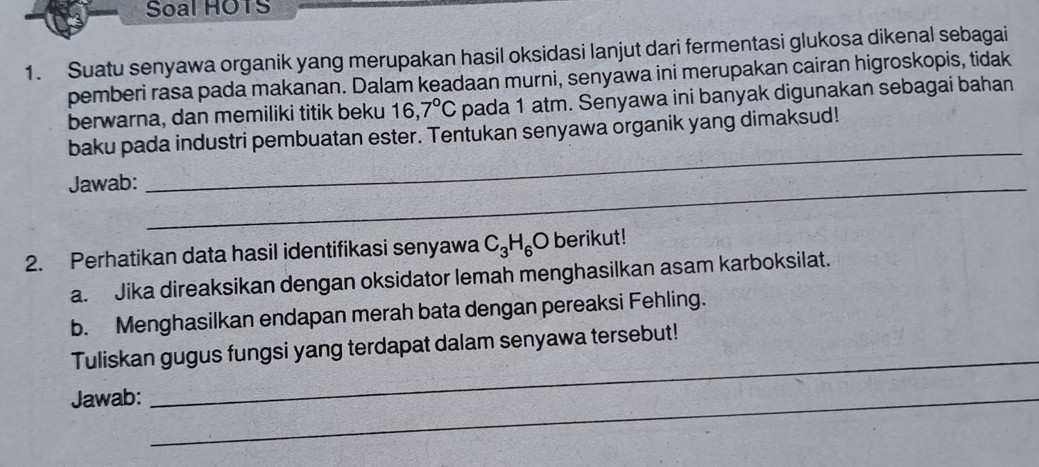 Soal HOTS 
1. Suatu senyawa organik yang merupakan hasil oksidasi lanjut dari fermentasi glukosa dikenal sebagai 
pemberi rasa pada makanan. Dalam keadaan murni, senyawa ini merupakan cairan higroskopis, tidak 
berwarna, dan memiliki titik beku 16,7°C pada 1 atm. Senyawa ini banyak digunakan sebagai bahan 
baku pada industri pembuatan ester. Tentukan senyawa organik yang dimaksud! 
Jawab:_ 
_ 
2. Perhatikan data hasil identifikasi senyawa C_3H_6O berikut! 
a. Jika direaksikan dengan oksidator lemah menghasilkan asam karboksilat. 
b. Menghasilkan endapan merah bata dengan pereaksi Fehling. 
Tuliskan gugus fungsi yang terdapat dalam senyawa tersebut! 
Jawab:_ 
_