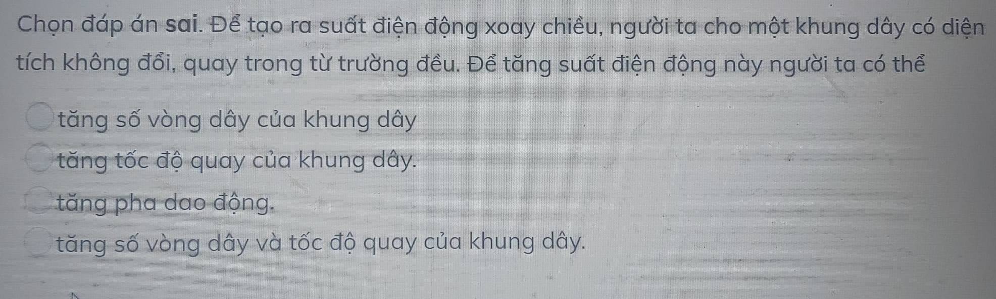 Chọn đáp án sai. Để tạo ra suất điện động xoay chiều, người ta cho một khung dây có diện
tích không đổi, quay trong từ trường đều. Để tăng suất điện động này người ta có thể
tăng số vòng dây của khung dây
tăng tốc độ quay của khung dây.
tăng pha dao động.
tăng số vòng dây và tốc độ quay của khung dây.