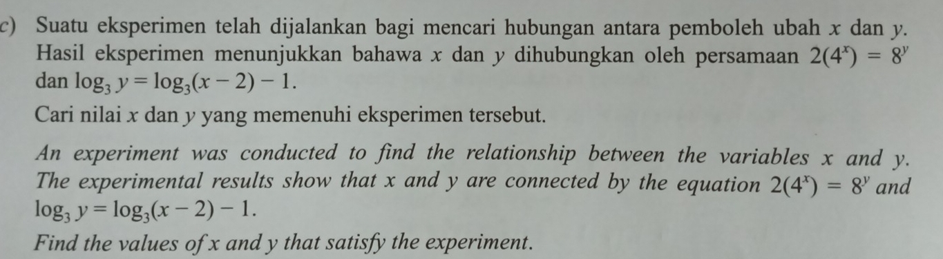 Suatu eksperimen telah dijalankan bagi mencari hubungan antara pemboleh ubah x dan y. 
Hasil eksperimen menunjukkan bahawa x dan y dihubungkan oleh persamaan 2(4^x)=8^y
dan log _3y=log _3(x-2)-1. 
Cari nilai x dan y yang memenuhi eksperimen tersebut. 
An experiment was conducted to find the relationship between the variables x and y. 
The experimental results show that x and y are connected by the equation 2(4^x)=8^y and
log _3y=log _3(x-2)-1. 
Find the values of x and y that satisfy the experiment.