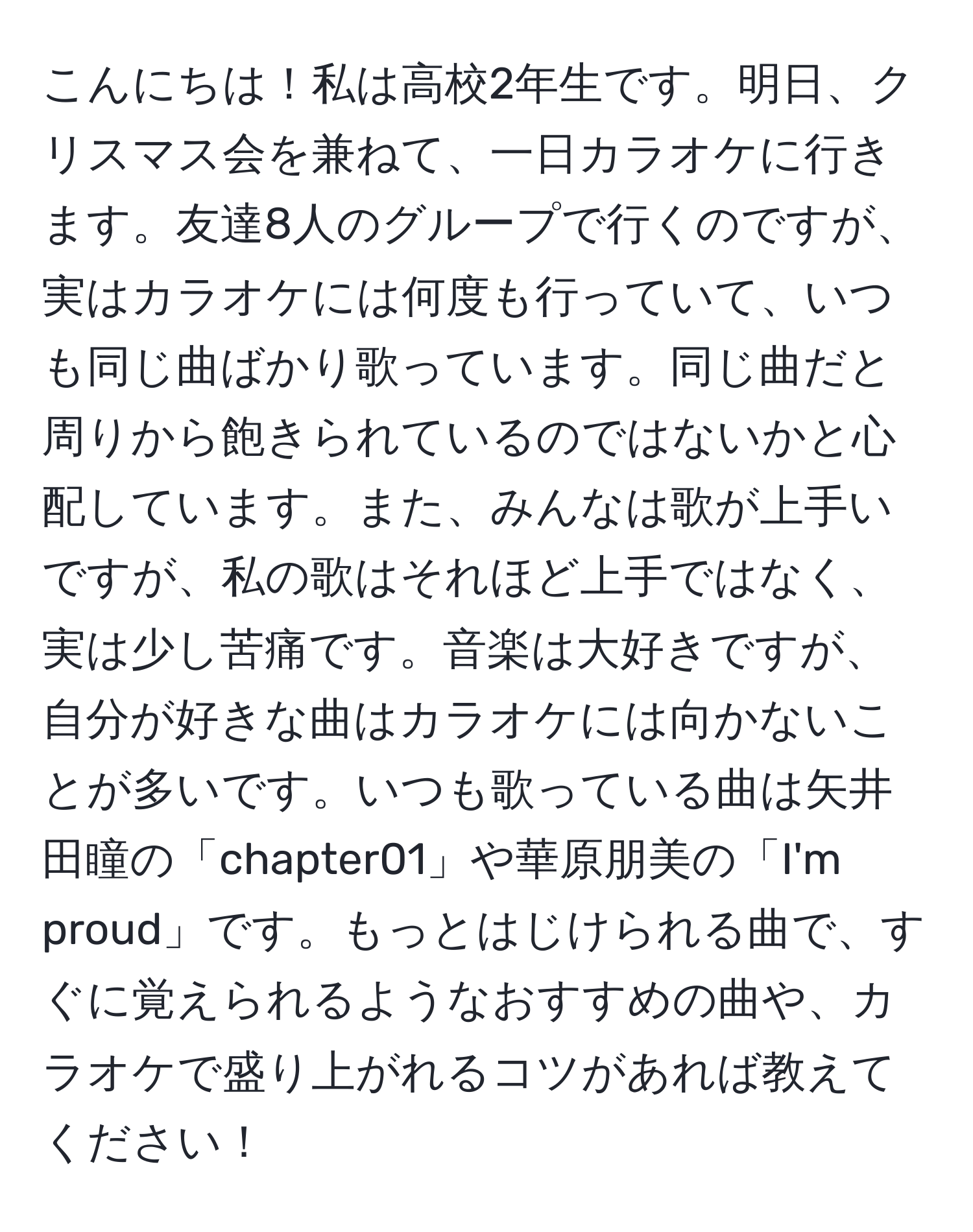 こんにちは！私は高校2年生です。明日、クリスマス会を兼ねて、一日カラオケに行きます。友達8人のグループで行くのですが、実はカラオケには何度も行っていて、いつも同じ曲ばかり歌っています。同じ曲だと周りから飽きられているのではないかと心配しています。また、みんなは歌が上手いですが、私の歌はそれほど上手ではなく、実は少し苦痛です。音楽は大好きですが、自分が好きな曲はカラオケには向かないことが多いです。いつも歌っている曲は矢井田瞳の「chapter01」や華原朋美の「I'm proud」です。もっとはじけられる曲で、すぐに覚えられるようなおすすめの曲や、カラオケで盛り上がれるコツがあれば教えてください！