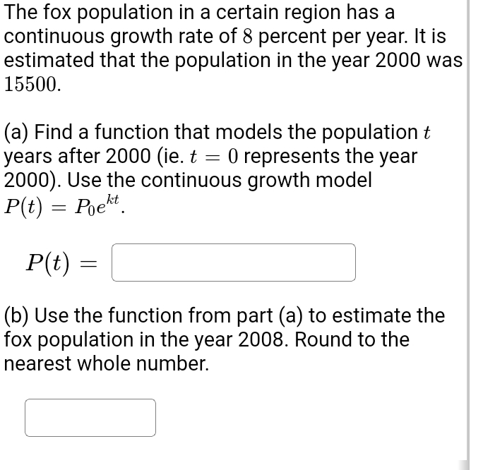 The fox population in a certain region has a 
continuous growth rate of 8 percent per year. It is 
estimated that the population in the year 2000 was
15500. 
(a) Find a function that models the population t 
years after 2000 (ie. t=0 represents the year
2000). Use the continuous growth model
P(t)=P_0e^(kt).
P(t)=□
(b) Use the function from part (a) to estimate the 
fox population in the year 2008. Round to the 
nearest whole number.