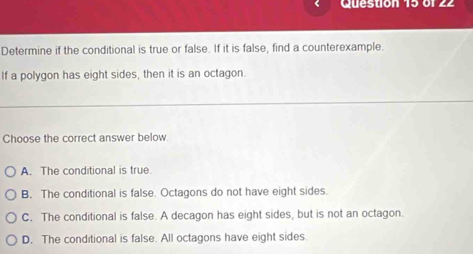 < Question 15 of 22
Determine if the conditional is true or false. If it is false, find a counterexample.
If a polygon has eight sides, then it is an octagon.
Choose the correct answer below.
 A. The conditional is true.
B. The conditional is false. Octagons do not have eight sides.
C. The conditional is false. A decagon has eight sides, but is not an octagon.
D. The conditional is false. All octagons have eight sides.