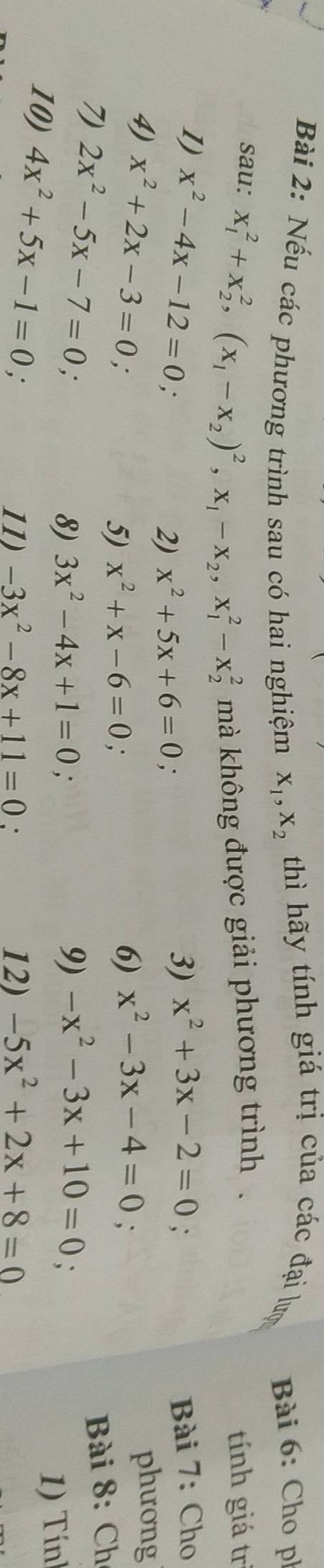 Nếu các phương trình sau có hai nghiệm X_1, X_2 thì hãy tính giá trị của các đại lượ Bài 6: Cho ph 
sau: x_1^(2+x_2^2, (x_1)-x_2)^2, x_1-x_2, x_1^(2-x_2^2 mà không được giải phương trình . 
tính giá trì 
1) x^2)-4x-12=0 ∴ 
2) x^2+5x+6=0. 
3) x^2+3x-2=0 Bài 7: Cho 
4) x^2+2x-3=0. 
phương 
5) x^2+x-6=0. 
6) x^2-3x-4=0
Bài 8: Ch 
7 2x^2-5x-7=0 ∴ 
8) 3x^2-4x+1=0 9) -x^2-3x+10=0
1) Tính 
10) 4x^2+5x-1=0; 
11) -3x^2-8x+11=0. 12) -5x^2+2x+8=0