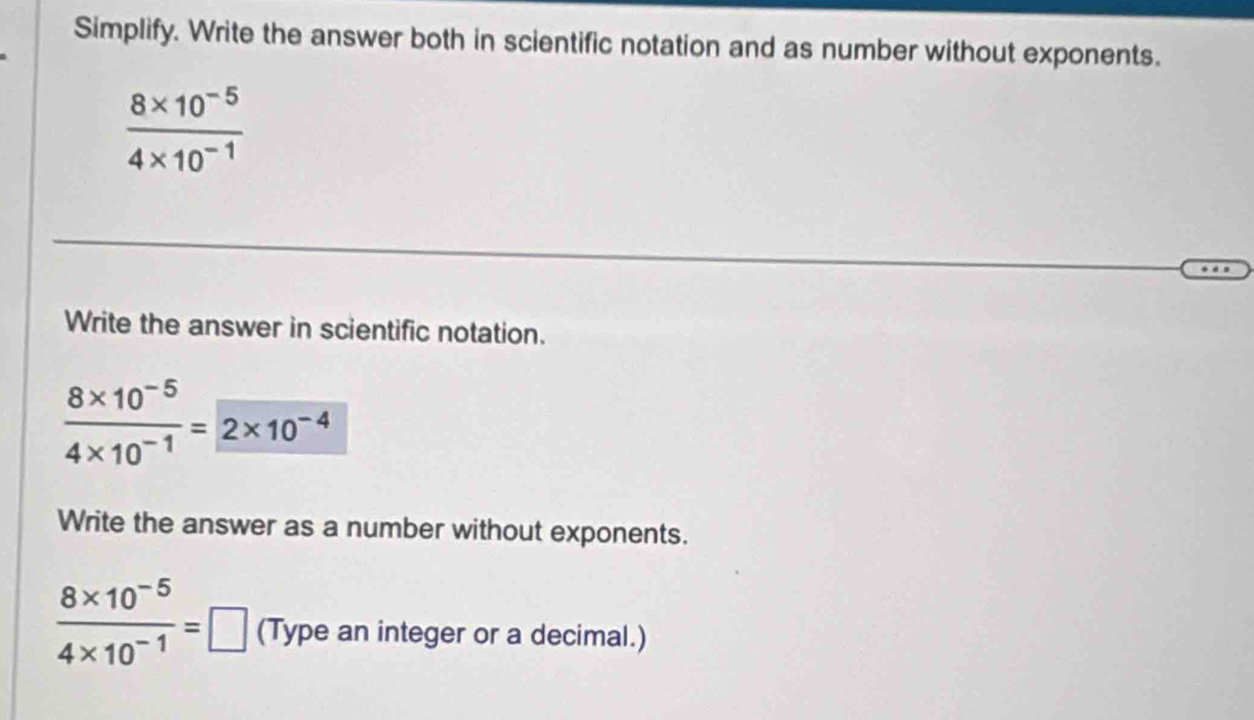 Simplify. Write the answer both in scientific notation and as number without exponents.
 (8* 10^(-5))/4* 10^(-1) 
Write the answer in scientific notation.
 (8* 10^(-5))/4* 10^(-1) = 2* 10^(-4)
Write the answer as a number without exponents.
 (8* 10^(-5))/4* 10^(-1) =□ (Type an integer or a decimal.)