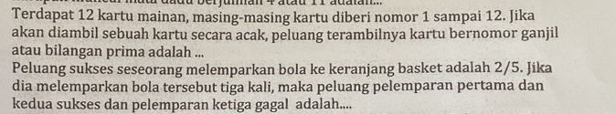 adu berjuman 4 atau 11 adaan... 
Terdapat 12 kartu mainan, masing-masing kartu diberi nomor 1 sampai 12. Jika 
akan diambil sebuah kartu secara acak, peluang terambilnya kartu bernomor ganjil 
atau bilangan prima adalah ... 
Peluang sukses seseorang melemparkan bola ke keranjang basket adalah 2/5. Jika 
dia melemparkan bola tersebut tiga kali, maka peluang pelemparan pertama dan 
kedua sukses dan pelemparan ketiga gagal adalah....