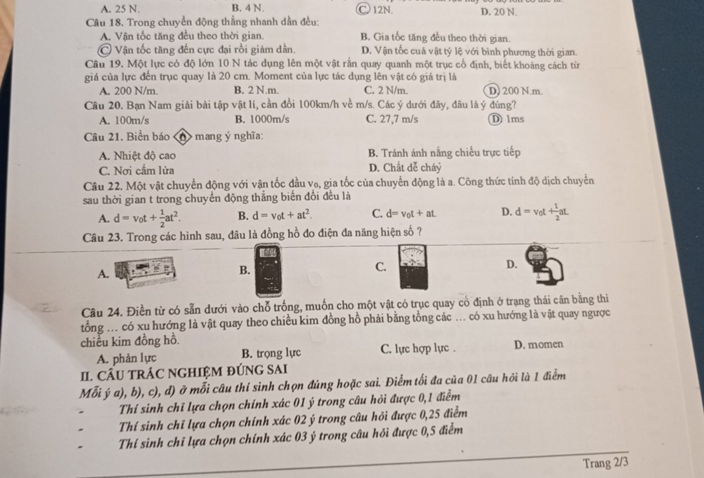 A. 25 N. B. 4 N. C 12N. D. 20 N.
Câu 18. Trong chuyền động thẳng nhanh dần đều:
A. Vận tốc tăng đều theo thời gian. B. Gia tốc tăng đều theo thời gian.
C Vận tốc tăng đến cực đại rồi giảm dần. D. Vận tốc cuả vật tỷ lệ với bình phương thời gian.
Câu 19. Một lực có độ lớn 10 N tác dụng lên một vật rắn quay quanh một trục cố định, biết khoảng cách từ
giá của lực đến trục quay là 20 cm. Moment của lực tác dụng lên vật có giá trị là
A. 200 N/m. B. 2 N.m. C. 2 N/m. D. 200 N.m.
Câu 20. Bạn Nam giải bài tập vật lí, cần đồi 100km/h về m/s. Các ý dưới đây, đâu là ý đúng?
A. 100m/s B. 1000m/s C. 27,7 m/s D 1ms
Câu 21. Biển báo < >mang ý nghĩa:
A. Nhiệt độ cao B. Tránh ánh nắng chiếu trực tiếp
C. Nơi cầm lửa D. Chất dễ cháỷ
Câu 22. Một vật chuyển động với vận tốc đầu vo, gia tốc của chuyển động là a. Công thức tính độ dịch chuyền
sau thời gian t trong chuyển động thắng biến đổi đều là
A. d=v_0t+ 1/2 at^2. B. d=v_0t+at^2. C. d=v_0t+at. D. d=v_0t+ 1/2 at.
Câu 23. Trong các hình sau, đâu là đồng hồ do điện đa năng hiện số ?
A.
B.
C.
D.
Câu 24. Điền từ có sẵn dưới vào chỗ trống, muốn cho một vật có trục quay cổ định ở trạng thái cân bằng thì
tổng .. có xu hướng là vật quay theo chiều kim đồng hồ phải bằng tổng các ... có xu hướng là vật quay ngược
chiều kim đồng hồ. D. momen
A. phản lực B. trọng lực C. lực hợp lực .
II. CÂU TRÁC NGHIỆM ĐÚNG SAI
Mỗi ý a), b), c), d) ở mỗi câu thí sinh chọn đúng hoặc sai. Điểm tối đa của 01 câu hồi là 1 điểm
Thí sinh chỉ lựa chọn chính xác 01 ý trong câu hỏi được 0,1 điểm
Thí sinh chỉ lựa chọn chính xác 02 ý trong câu hỏi được 0,25 điểm
Thí sinh chỉ lựa chọn chính xác 03 ý trong câu hỏi được 0,5 điểm
Trang 2/3