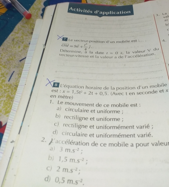 Activités d'application
3. La val
a)
b
C
7 Le vecteur-position d'un mobile est : 4.
overline OM=5toverline l+ t^2/4 vector j. 
Détermine, à la date t=0s
vecteur vitesse et la valeur a de l'accélération. la valeur V du
L'équation horaire de la position d'un mobile
est : x=1,5t^2+2t+0,5. (Avec t en seconde et x
en mètre)
1. Le mouvement de ce mobile est :
a) circulaire et uniforme ;
b) rectiligne et uniforme ;
c)rectiligne et uniformément varié ;
d) circulaire et uniformément varié.
2. L'accélération de ce mobile a pour valeur
a) 3m.s^(-2);
b 1,5m.s^(-2);
C) 2m.s^(-2);
d) 0,5m.s^(-2).