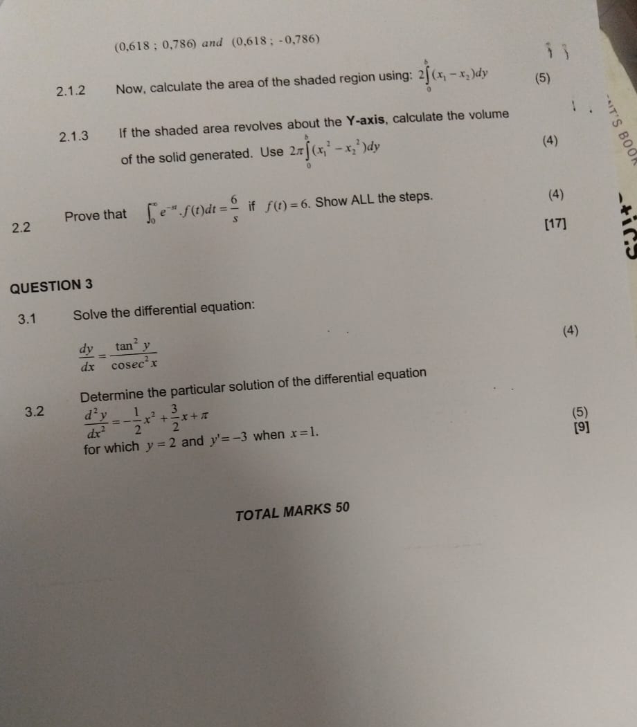 (0,618;0,786) and (0,618;-0,786)
2.1.2 Now, calculate the area of the shaded region using: 2∈tlimits _0^(b(x_1)-x_2)dy (5) 
2.1.3 If the shaded area revolves about the Y-axis, calculate the volume 
of the solid generated. Use 2π ∈tlimits _0^(b(x_1^2-x_2^2)dy
(4) 
Prove that ∈t _0^(∈fty)e^-st).f(t)dt= 6/s  if f(t)=6 Show ALL the steps. 
(4) 
2.2 [17] 
QUESTION 3 
3.1 Solve the differential equation: 
(4)
 dy/dx = tan^2y/cos ec^2x 
Determine the particular solution of the differential equation 
(5) 
3.2  d^2y/dx^2 =- 1/2 x^2+ 3/2 x+π y'=-3 when x=1. 
[9] 
for which y=2 and 
TOTAL MARKS 50