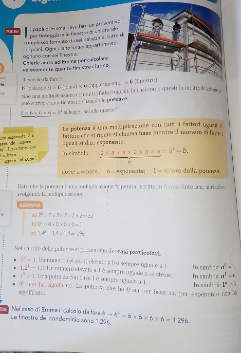 PADBLEMA
l papà di Emma deve fare un preventivo
per tinteggiare le finestre di un grande
complesso formato da sei palazzine, tutte 
sei piani. Ogni piano ha sei appartamenti.
ognuno con sei finestre.
Chiede aiuto ad Emma per calcolare
velocemente quante finestre ci sono.
OK Il calcolo da fare è
io 6 (palazzine) * 6(plani)* 6 (appartamenti
ne cioè una moltiplicazione con tutti i fattori uguali. In casi come questi la moltiplicazion 
può scrivere sinteticamente usando le potenze:
6* 6* 6* 6=6^4 si legge ''sei alla quarta''
La potenza è una moltiplicazione con tutti i fattori uguali; il
con esponente 2 s fattore che si ripete si chiama base mentre il numero di fattori
seconda'' oppure ugualī si dice esponente..0 *. La potenza con
`` oppure ''al cubo''.  si legge In simboli:  (a* a* a* a* a* a=a^n=b.)/n 
dove: a= base; n= esponente; b= valore della potenza.
Dato che la potenza è una moltiplicazione “ripetuta”' scritta in forma sintetica, si risolve
svolgendo la moltiplicazione.
ESEMPIO
e a) 2^5=2* 2* 2* 2* 2=32
b) 0^4=0* 0* 0* 0=0
c) 1,4^2=1,4* 1,4=1,96
Nel calcolo delle potenze si presentano dei casi particolari.
5^0=1. Un numero (≠ zero) elevato a 0 è sempre uguale a 1. In simboli: a^0=1
1.2^1=1.2 :. Un numero elevato a 1 è sempre uguale a se stesso. In simboli: a^1=a
1^5=1 Una potenza con base 1 èsempre uguale a 1.
In simboli: 1^n=1
0° non ha significato. La potenza che ha 0 sia per base sia per esponente non ha
significato.
Ziöme Nel caso di Emma il calcolo da fare è -6^4=6* 6* 6* 6=1296.
Le finestre del condominio sono 1 296.