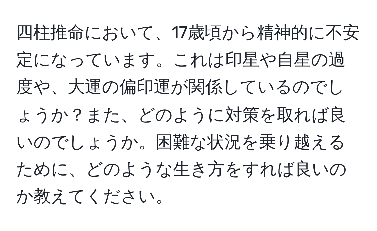 四柱推命において、17歳頃から精神的に不安定になっています。これは印星や自星の過度や、大運の偏印運が関係しているのでしょうか？また、どのように対策を取れば良いのでしょうか。困難な状況を乗り越えるために、どのような生き方をすれば良いのか教えてください。