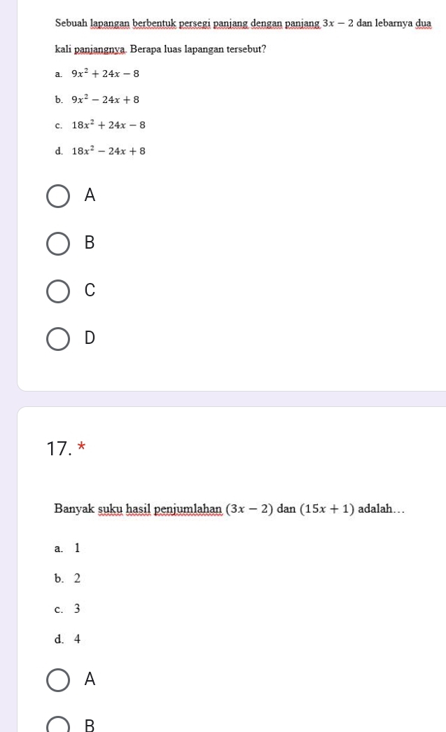 Sebuah lapangan berbentuk persegi panjang dengan panjang 3x-2 dan lebarnya dua
kali panjangnya. Berapa luas lapangan tersebut?
a. 9x^2+24x-8
b. 9x^2-24x+8
c. 18x^2+24x-8
d. 18x^2-24x+8
A
B
C
D
17. *
Banyak suku hasil penjumlahan (3x-2)dan(15x+1) adalah…
a. 1
b. 2
c. 3
d. 4
A
B