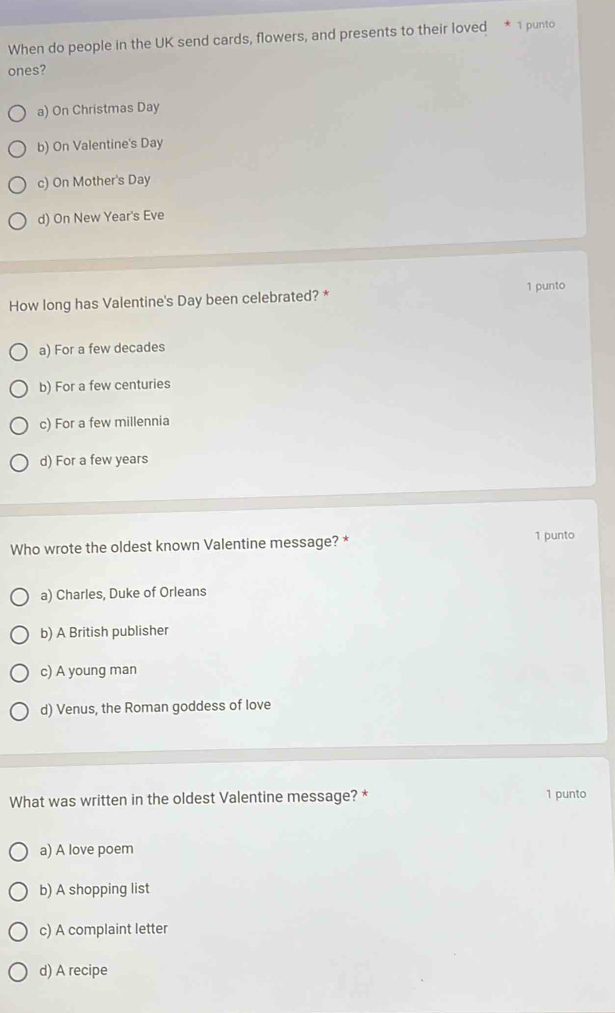 When do people in the UK send cards, flowers, and presents to their loved * 1 punto
ones?
a) On Christmas Day
b) On Valentine's Day
c) On Mother's Day
d) On New Year's Eve
1 punto
How long has Valentine's Day been celebrated? *
a) For a few decades
b) For a few centuries
c) For a few millennia
d) For a few years
Who wrote the oldest known Valentine message? * 1 punto
a) Charles, Duke of Orleans
b) A British publisher
c) A young man
d) Venus, the Roman goddess of love
What was written in the oldest Valentine message? * 1 punto
a) A love poem
b) A shopping list
c) A complaint letter
d) A recipe