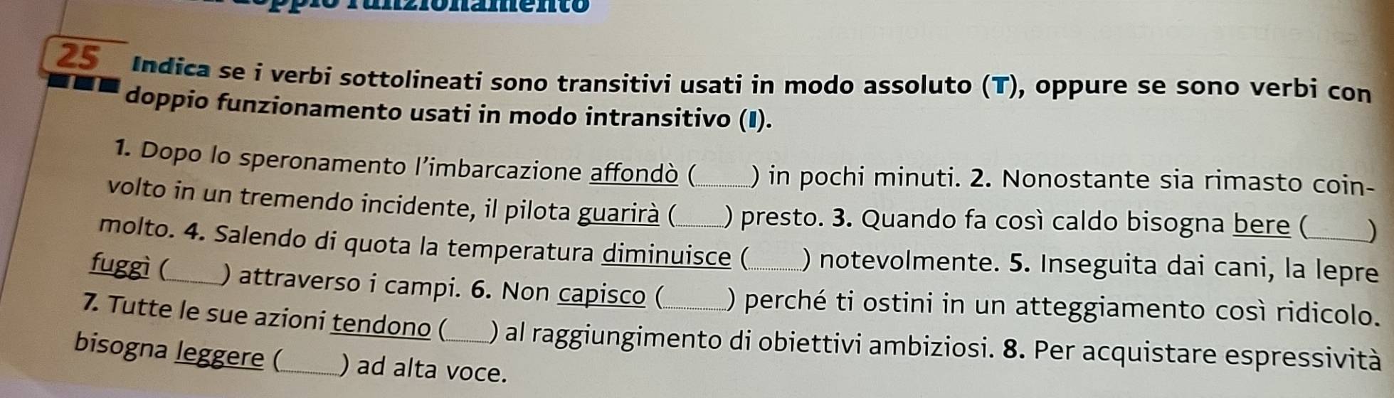 2 1ônamento 
25 Indica se i verbi sottolineati sono transitivi usati in modo assoluto (T), oppure se sono verbi con 
doppio funzionamento usati in modo intransitivo (I). 
1. Dopo lo speronamento l’imbarcazione affondò ( ) in pochi minuti. 2. Nonostante sia rimasto coin- 
volto in un tremendo incidente, il pilota guarirà ( _) presto. 3. Quando fa cosí caldo bisogna bere ( ) 
molto. 4. Salendo di quota la temperatura diminuisce ( ) notevolmente. 5. Inseguita dai cani, la lepre 
fuggì (_ ) attraverso i campi. 6. Non capisco ( ) perché ti ostini in un atteggiamento così ridicolo. 
7. Tutte le sue azioni tendono ( ) al raggiungimento di obiettivi ambiziosi. 8. Per acquistare espressività 
bisogna leggere (_ ) ad alta voce.