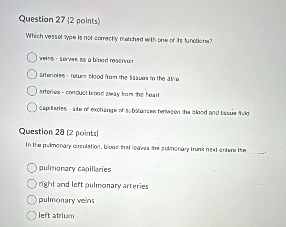 Which vessel type is not correctly matched with one of its functions?
veins - serves as a blood reservoir
arterioles - return blood from the tissues to the atria
arteries - conduct blood away from the heart
capillaries - site of exchange of substances between the blood and tissue fluid
Question 28 (2 points)
In the pulmonary circulation, blood that leaves the pulmonary trunk next enters the_
pulmonary capillaries
right and left pulmonary arteries
pulmonary veins
left atrium