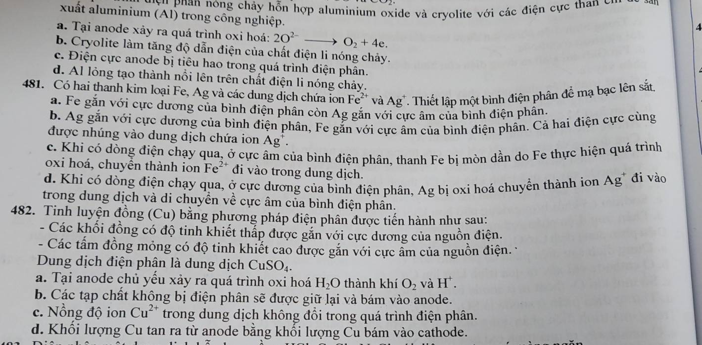 'y u han nóng chảy hỗn hợp aluminium oxide và cryolite với các điện cực than cn
xuất aluminium (Al) trong công nghiệp.
4
a. Tại anode xảy ra quá trình oxi hoá: 2O^(2-)to O_2+4e.
b. Cryolite làm tăng độ dẫn điện của chất điện li nóng chảy.
c. Điện cực anode bị tiêu hao trong quá trình điện phân.
d. Al lỏng tạo thành nổi lên trên chất điện li nóng chảy.
481. Có hai thanh kim loại Fe, Ag và các dung dịch chứa ion Fe^(2+) * và Ag^+ T. Thiết lập một bình điện phân để mạ bạc lên sắt.
a. Fe gắn với cực dương của bình điện phân còn Ag gắn với cực âm của bình điện phân.
b. Ag gắn với cực dương của bình điện phân, Fe gắn với cực âm của bình điện phân. Cả hai điện cực cùng
được nhúng vào dung dịch chứa ion Ag^+.
c. Khi có dòng điện chạy qua, ở cực âm của bình điện phân, thanh Fe bị mòn dần do Fe thực hiện quá trình
oxi hoá, chuyền thành ion Fe^(2+) đi vào trong dung dịch.
d. Khi có dòng điện chạy qua, ở cực dương của bình điện phân, Ag bị oxi hoá chuyển thành ion ở Ag đi vào
trong dung dịch và di chuyển về cực âm của bình điện phân.
482. Tinh luyện đồng (Cu) bằng phương pháp điện phân được tiến hành như sau:
- Các khối đồng có độ tinh khiết thấp được gắn với cực dương của nguồn điện.
- Các tấm đồng mỏng có độ tinh khiết cao được gắn với cực ẩm của nguồn điện. 
Dung dịch điện phân là dung dịch CuSO_4.
a. Tại anode chủ yếu xảy ra quá trình oxi hoá H_2O thành khí O_2 và H^+.
b. Các tạp chất không bị điện phân sẽ được giữ lại và bám vào anode.
c. Nồng độ ion Cu^(2+) trong dung dịch không đổi trong quá trình điện phân.
d. Khối lượng Cu tan ra từ anode bằng khối lượng Cu bám vào cathode.