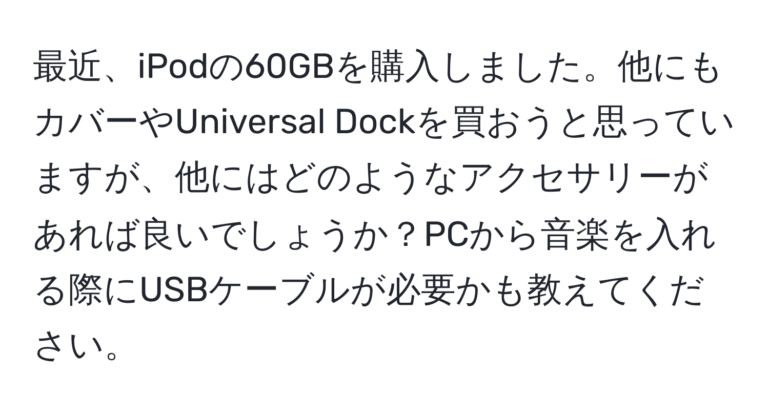 最近、iPodの60GBを購入しました。他にもカバーやUniversal Dockを買おうと思っていますが、他にはどのようなアクセサリーがあれば良いでしょうか？PCから音楽を入れる際にUSBケーブルが必要かも教えてください。