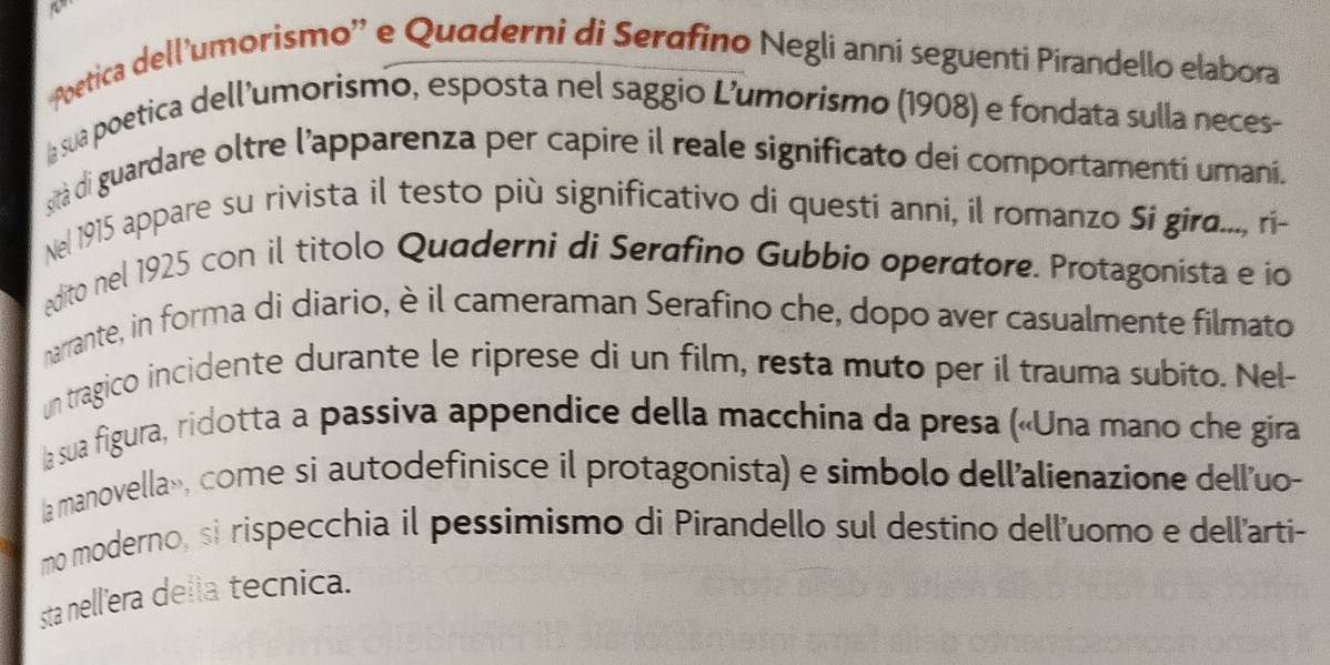 Poetica dell’umorismo'' e Quaderni di Serafino Negli anni seguenti Pirandello elabora 
a sua poetica dell’umorismo, esposta nel saggio L’umorismo (1908) e fondata sulla neces- 
sità di guardare oltre l'apparenza per capire il reale significato dei comportamenti umani. 
Nel 1915 appare su rivista il testo più significativo di questi anni, il romanzo Si gird..., ri- 
edito nel 1925 con il titolo Quaderni di Serafino Gubbio operatore. Protagonista e ío 
narrante, in forma di diario, è il cameraman Serafino che, dopo aver casualmente filmato 
un tragico incidente durante le riprese di un film, resta muto per il trauma subito. Nel- 
la sua figura, ridotta a passiva appendice della macchina da presa («Una mano che gira 
la manovella», come si autodefinisce il protagonista) e simbolo dell'alienazione dell'uo- 
mo moderno, si rispecchia il pessimismo di Pirandello sul destino dell'uomo e dell’arti- 
sta nell'era della tecnica.