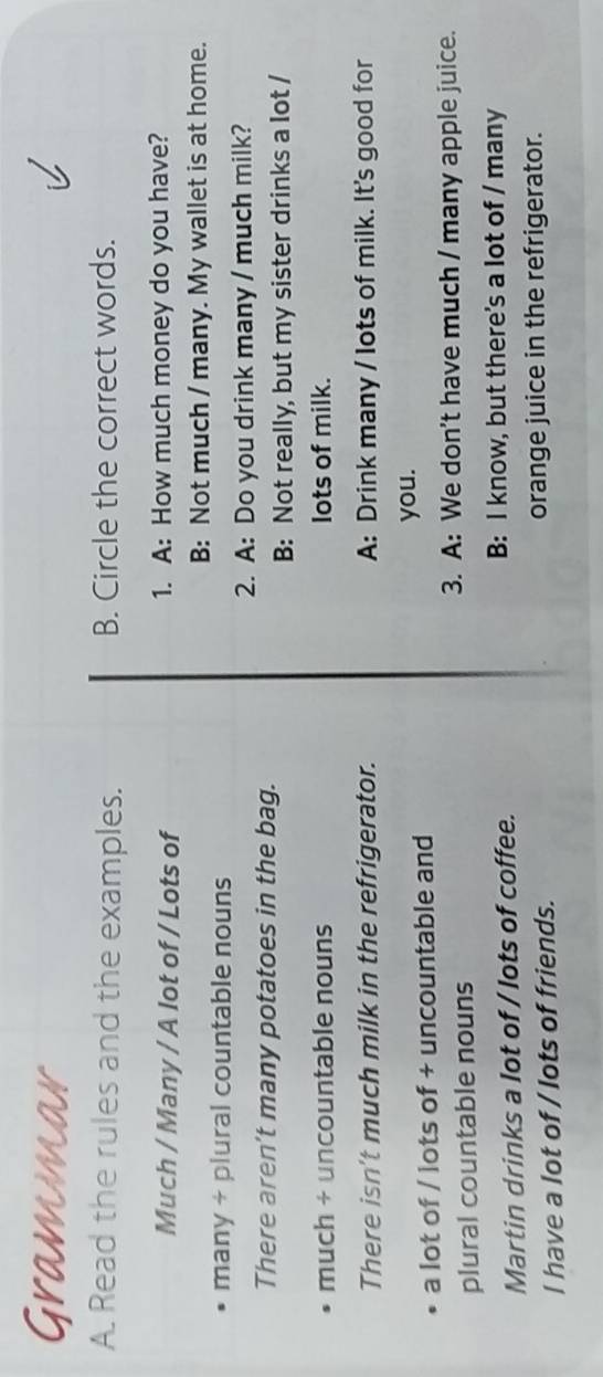 Grammar 
A. Read the rules and the examples. B. Circle the correct words. 
Much / Many / A lot of / Lots of 1. A: How much money do you have? 
B: Not much / many. My wallet is at home. 
many + plural countable nouns 
2. A: Do you drink many / much milk? 
There aren’t many potatoes in the bag. 
B: Not really, but my sister drinks a lot / 
much + uncountable nouns lots of milk. 
There isn't much milk in the refrigerator. A: Drink many / lots of milk. It's good for 
a lot of / lots of + uncountable and you. 
3. A: We don't have much / many apple juice. 
plural countable nouns 
Martin drinks a lot of / lots of coffee. B: I know, but there's a lot of / many 
I have a lot of / lots of friends. orange juice in the refrigerator.