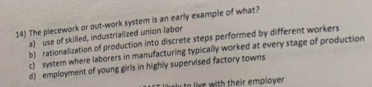 The piecework or out-work system is an early example of what?
a) use of skilled, industrialized union labor
b) rationalization of production into discrete steps performed by different workers
c) system where laborers in manufacturing typically worked at every stage of production
d) employment of young girls in highly supervised factory towns
to live with their employer .