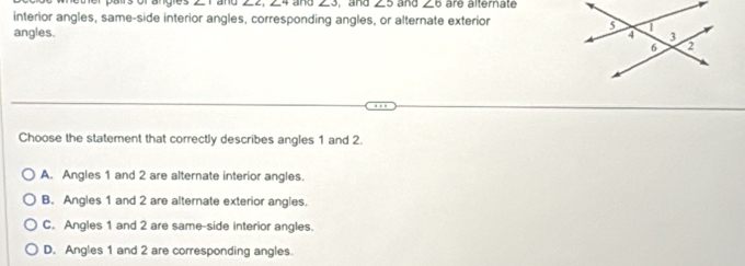 and and ∠ 3 and ∠ 5
interior angles, same-side interior angles, corresponding angles, or alternate exterior and ∠ 6 are alternate
angles. 
Choose the statement that correctly describes angles 1 and 2.
A. Angles 1 and 2 are alternate interior angles.
B. Angles 1 and 2 are alternate exterior angles.
C. Angles 1 and 2 are same-side interior angles.
D. Angles 1 and 2 are corresponding angles