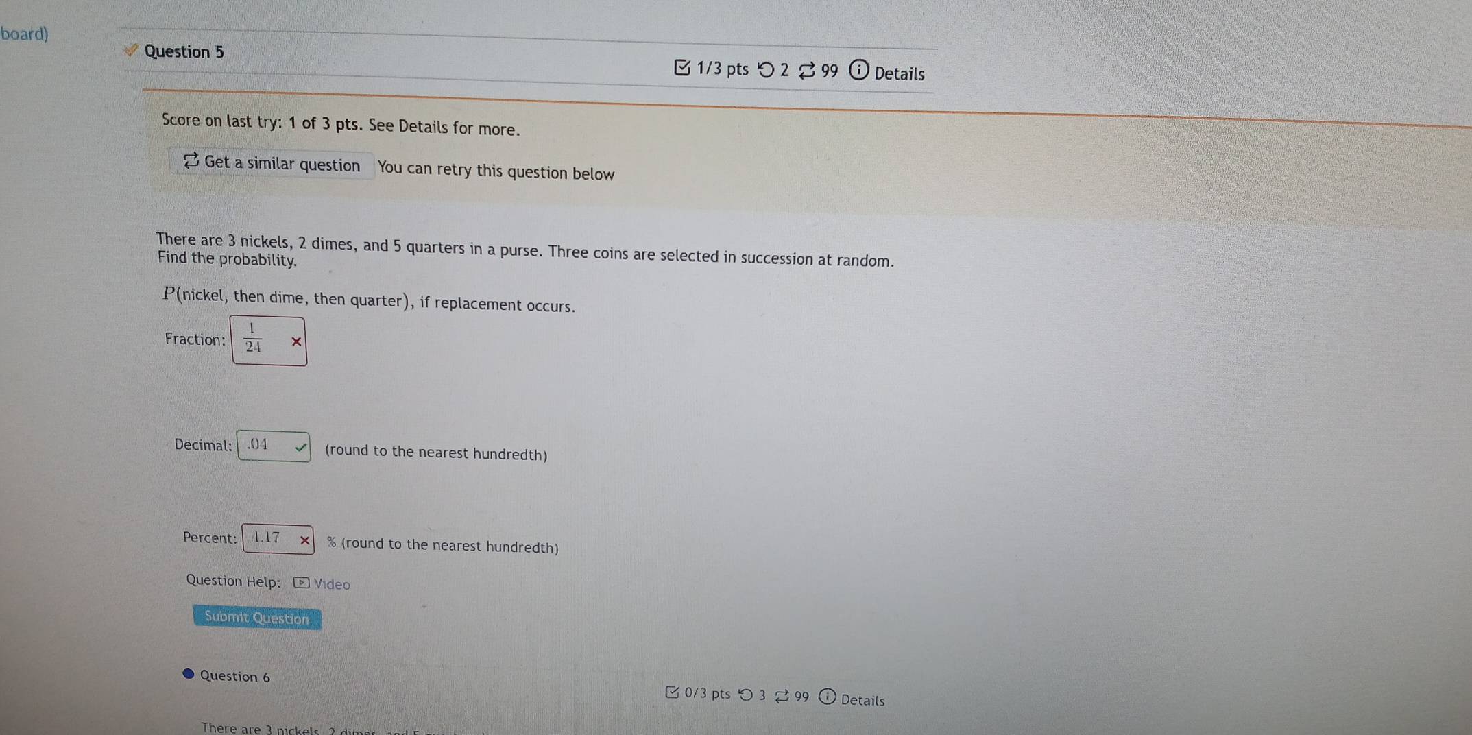 board) 
Question 5 
B 1/3 pts つ 2 。 99 Details 
Score on last try: 1 of 3 pts. See Details for more. 
Get a similar question You can retry this question below 
There are 3 nickels, 2 dimes, and 5 quarters in a purse. Three coins are selected in succession at random. 
Find the probability. 
P(nickel, then dime, then quarter), if replacement occurs. 
Fraction:  1/24  × 
Decimal: ()4 (round to the nearest hundredth) 
Percent: 4.17 % (round to the nearest hundredth) 
Question Help： -Video 
Submit Question 
Question 6 ζ 0/3 pts つ 3 % 99 Details 
There are 3 nickels 2