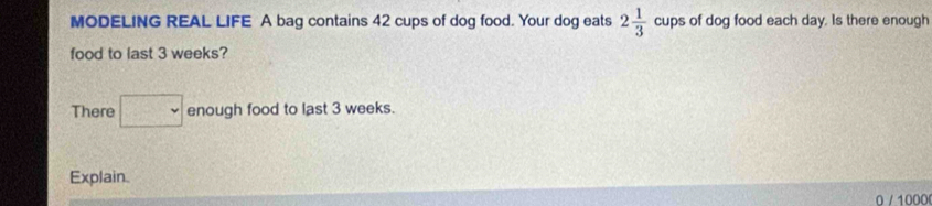 MODELING REAL LIFE A bag contains 42 cups of dog food. Your dog eats 2 1/3  cups of dog food each day. Is there enough 
food to last 3 weeks? 
There □ enough food to last 3 weeks. 
Explain.
0 / 1000