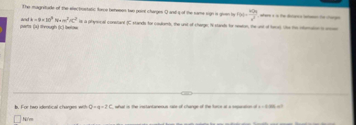 The magnitude of the electrositatic force between two point charges Q and q of the same sign is given by F(x)= kQq/x^2  , where x is the dislance lwtsesen the chargs 
parts (a) through (c) below and k=9* 10^9N· m^2/c^2 is a physical constant (C stands for coulomb, the unit of charge; N stands for newlon, the unt of force). Use the obration i a 
b. For two identical charges with Q=q=2C , what is the instantaneous rate of change of the force at a separation of x=0· 205
N/m