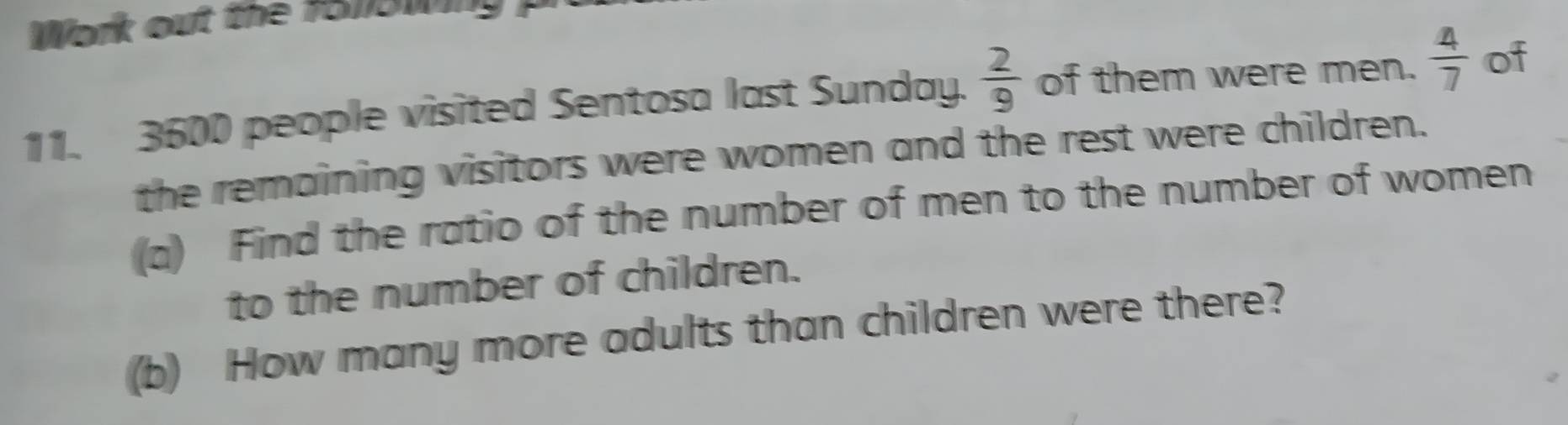 Work out the 1510win ? 
11. 3600 people visited Sentosa last Sunday.  2/9  of them were men.  4/7  of 
the remaining visitors were women and the rest were children. 
(a) Find the ratio of the number of men to the number of women 
to the number of children. 
(b) How many more adults than children were there?