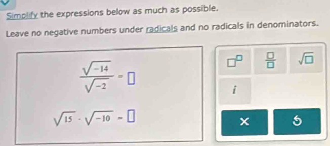 Simplify the expressions below as much as possible. 
Leave no negative numbers under radicals and no radicals in denominators.
 (sqrt(-14))/sqrt(-2) =□
□^(□)  □ /□   sqrt(□ )
overline I
sqrt(15)· sqrt(-10)=□