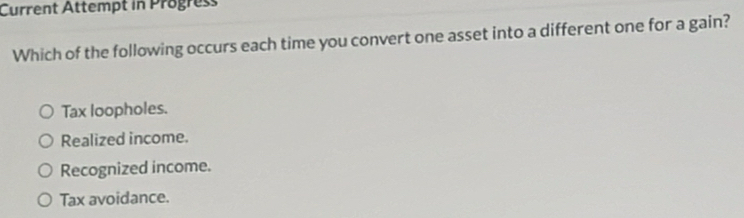 Current Attempt in Progress
Which of the following occurs each time you convert one asset into a different one for a gain?
Tax loopholes.
Realized income.
Recognized income.
Tax avoidance.