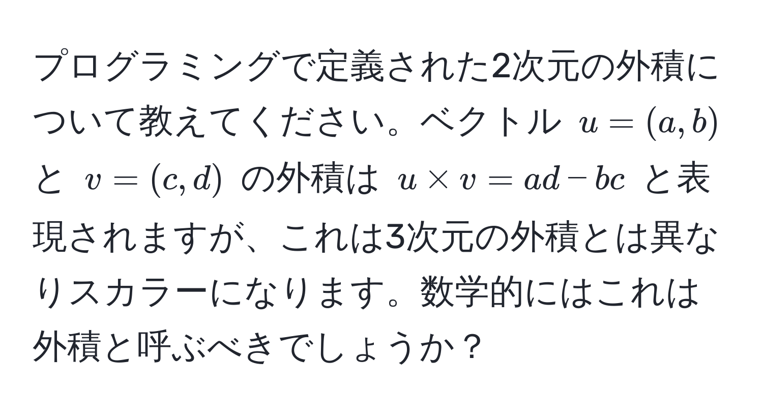 プログラミングで定義された2次元の外積について教えてください。ベクトル $u=(a,b)$ と $v=(c,d)$ の外積は $u * v = ad - bc$ と表現されますが、これは3次元の外積とは異なりスカラーになります。数学的にはこれは外積と呼ぶべきでしょうか？