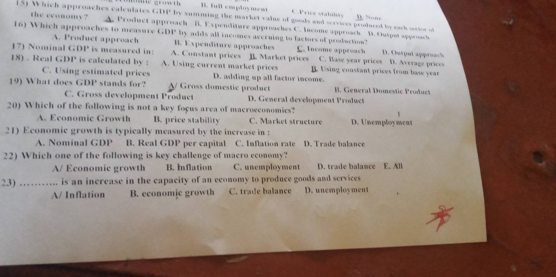 nome growth . B. full employment C.Price stability D. None
(5) Which approaches calculates GDP by summing the market value of goods and services produced by each sector of
the economy? A. Product approach B. Expenditure approaches C. Income approach D. Output approach
16) Which approaches to measure GDP by adds all incomes accruing to factors of production?
A. Product approach B. Expenditure approaches C. Income approach D. Output approach
17) Nominal GDP is measured in: A. Constant prices B. Market prices C. Base year prices D. Average prices
18) . Real GDP is calculated by : A. Using current market prices B. Using constant prices from base year
C. Using estimated prices D. adding up all factor income.
19) What does GDP stands for? A/ Gross domestic product B. General Domestic Product
C. Gross development Product D. General development Product
20) Which of the following is not a key foçus area of macroeconomics?
A. Economic Growth B. price stability C. Market structure D. Unemployment
21) Economic growth is typically measured by the increase in :
A. Nominal GDP B. Real GDP per capital C. Inflation rate D. Trade balance
22) Which one of the following is key challenge of macro economy?
A/ Economic growth B. Inflation C. unemployment D. trade balance E. All
23) ……. is an increase in the capacity of an economy to produce goods and services
A/ Inflation B. economic growth C. trade balance D. unemployment