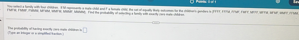 Sa 
You select a family with four children. If M represents a male child and F a female child, the set of equally likely outcomes for the children's genders is FFFF, FFFM, FFMF, FMFF, MFFF, MFFM, MFMF, MMFF, FFMM 
FMFM, FMMF, FMMM, MFMM, MMFM, MMMF, MMMM. Find the probability of selecting a family with exactly zero male children. 
The probability of having exactly zero male children is □. 
(Type an integer or a simplified fraction.)