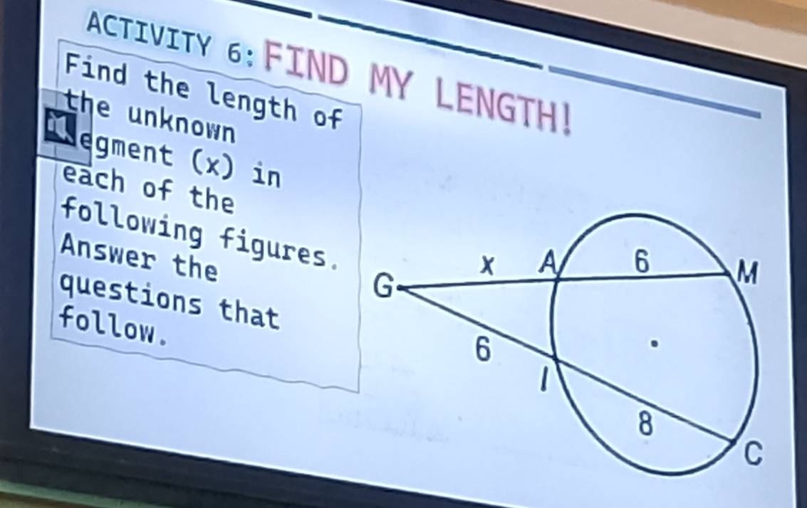 ACTIVITY 6:FIND MY LENGTH! 
Find the length of 
the unknown 
egment (x) in 
each of the 
following figures. 
Answer the 
questions that 
follow.